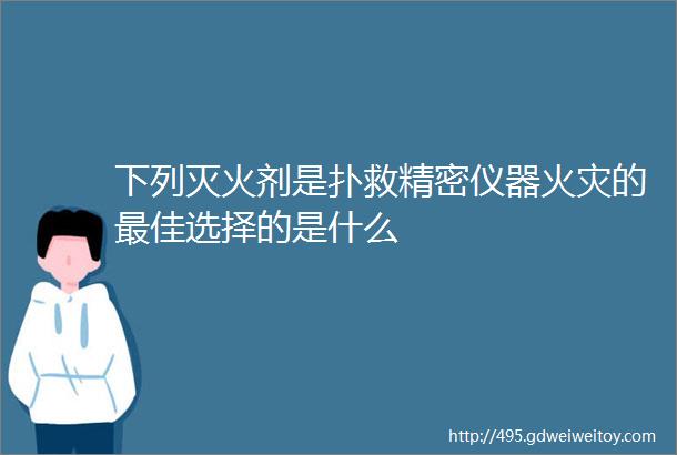 下列灭火剂是扑救精密仪器火灾的最佳选择的是什么